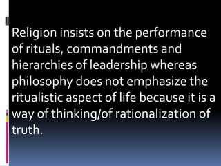 Religion insists on the performance
of rituals, commandments and
hierarchies of leadership whereas
philosophy does not emphasize the
ritualistic aspect of life because it is a
way of thinking/of rationalization of
truth.
 