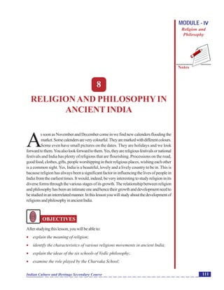 Religion and Philosophy inAncient India
Notes
111Indian Culture and Heritage Secondary Course
MODULE - IV
Religion and
Philosophy
8
RELIGIONAND PHILOSOPHYIN
ANCIENT INDIA
A
s soon as November and December come in we find new calenders flooding the
market.Somecalendersareverycolourful.Theyaremarkedwithdifferentcolours.
Some even have small pictures on the dates. They are holidays and we look
forwardtothem.Youalsolookforwardtothem.Yes,theyarereligiousfestivalsornational
festivals and India has plenty of religions that are flourishing. Processions on the road,
goodfood,clothes,gifts,peopleworshippingintheirreligiousplaces,wishingeachother
is a common sight.Yes, India is a beautiful, lovely and a lively country to be in. This is
bacause religion has always been a significant factor in influencing the lives of people in
India from the earliest times. It would, indeed, be very interesting to study religion in its
diverseformsthroughthevariousstagesofitsgrowth.Therelationshipbetweenreligion
andphilosophyhasbeenanintimateoneandhencetheirgrowthanddevelopmentneedto
bestudiedinaninterrelatedmanner.Inthislessonyouwillstudyaboutthedevelopmentof
religionsandphilosophyinancientIndia.
OBJECTIVES
Afterstudyingthislesson,youwillbeableto:
 explain the meaning of religion;
 identify the characteristics of various religions movements in ancient India;
 explain the ideas of the six schools of Vedïc philosophy;
 examine the role played by the Charvaka School;
 