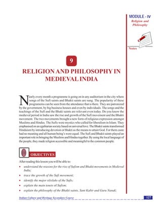 Religion and Philosophy in Medieval India
Notes
127Indian Culture and Heritage Secondary Course
MODULE - IV
Religion and
Philosophy
9
RELIGIONAND PHILOSOPHYIN
MEDIEVALINDIA
N
early every month a programme is going on in any auditorium in the city where
songs of the Sufi saints and Bhakti saints are sung. The popularity of these
programems can be seen from the attendance that is there. They are patronized
by the government, by big business houses and even by individuals. The songs and the
teachings of the Sufi and the Bhaki saints are relevant even today. Do you know the
medieval period in India saw the rise and growth of the Sufi movement and the Bhakti
movement. The two movements brought a new form of religious expression amongst
Muslims and Hindus. The Sufis were mystics who called for liberalism in Islam. They
emphasisedonanegalitariansocietybasedonuniversallove.TheBhaktisaintstransformed
Hinduism by introducing devotion or bhakti as the means to attain God. For them caste
had no meaning and all human being’s were equal.The Sufi and Bhakti saints played an
importantroleinbringingtheMuslimsandHindustogether.Byusingthelocallanguageof
thepeople,theymadereligionaccessibleandmeaningfultothecommonpeople.
OBJECTIVES
Afterreadingthislessonyouwillbeableto:
 understand the reasons for the rise of Sufism and Bhakti movements in Medieval
India;
 trace the growth of the Sufi movement;
 identify the major silsilahs of the Sufis;
 explain the main tenets of Sufism;
 explain the philosophy of the Bhakti saints, Sant Kabir and Guru Nanak;
 