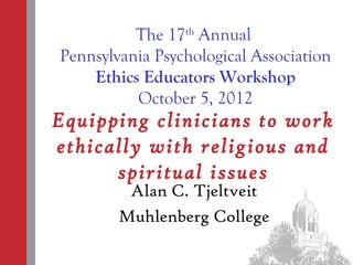 The 17th Annual
Pennsylvania Psychological Association
    Ethics Educators Workshop
          October 5, 2012
Equipping clinicians to work
ethically with religious and
      spiritual issues
         Alan C. Tjeltveit
        Muhlenberg College
 