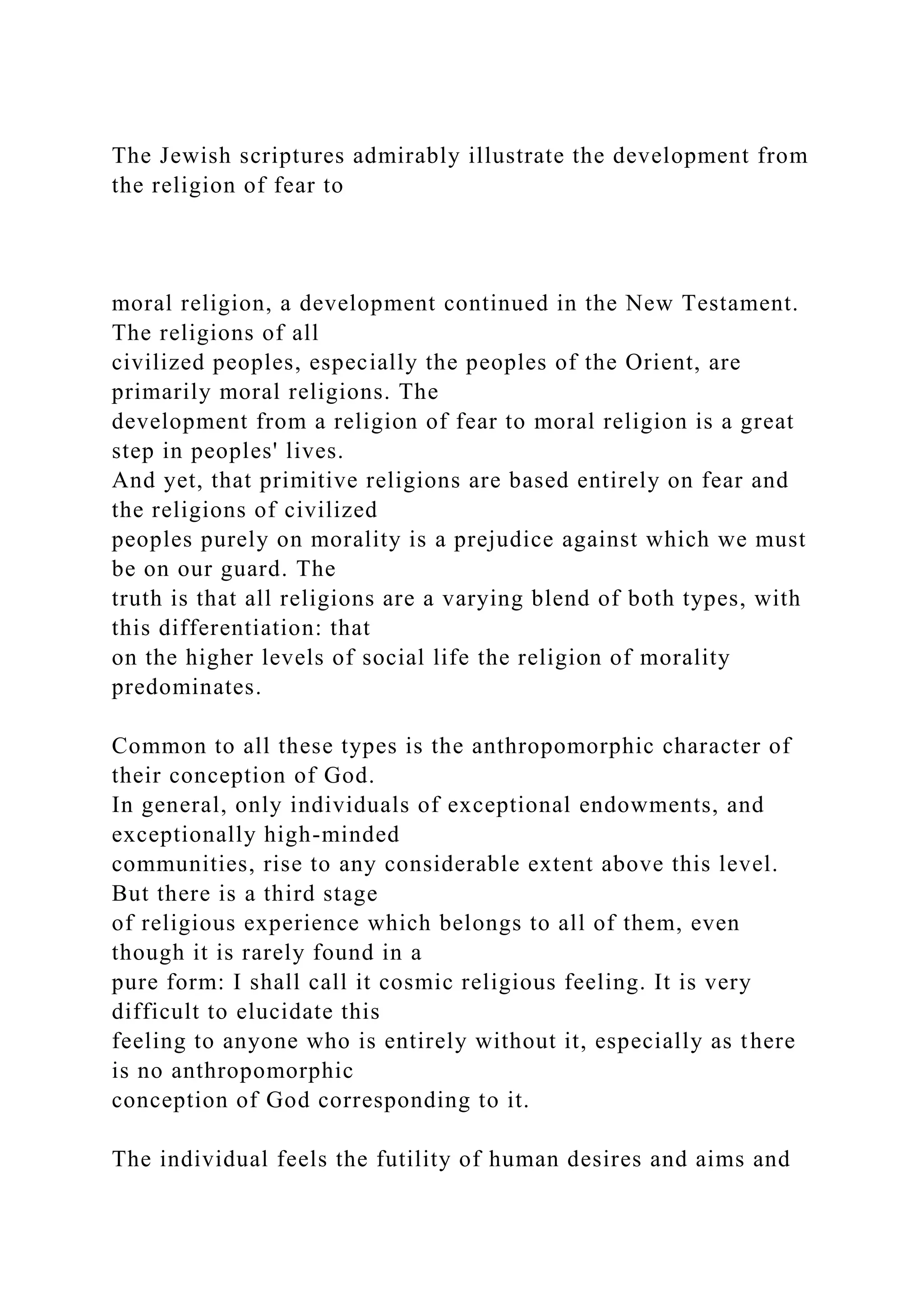 The Jewish scriptures admirably illustrate the development from
the religion of fear to
moral religion, a development continued in the New Testament.
The religions of all
civilized peoples, especially the peoples of the Orient, are
primarily moral religions. The
development from a religion of fear to moral religion is a great
step in peoples' lives.
And yet, that primitive religions are based entirely on fear and
the religions of civilized
peoples purely on morality is a prejudice against which we must
be on our guard. The
truth is that all religions are a varying blend of both types, with
this differentiation: that
on the higher levels of social life the religion of morality
predominates.
Common to all these types is the anthropomorphic character of
their conception of God.
In general, only individuals of exceptional endowments, and
exceptionally high-minded
communities, rise to any considerable extent above this level.
But there is a third stage
of religious experience which belongs to all of them, even
though it is rarely found in a
pure form: I shall call it cosmic religious feeling. It is very
difficult to elucidate this
feeling to anyone who is entirely without it, especially as there
is no anthropomorphic
conception of God corresponding to it.
The individual feels the futility of human desires and aims and
 