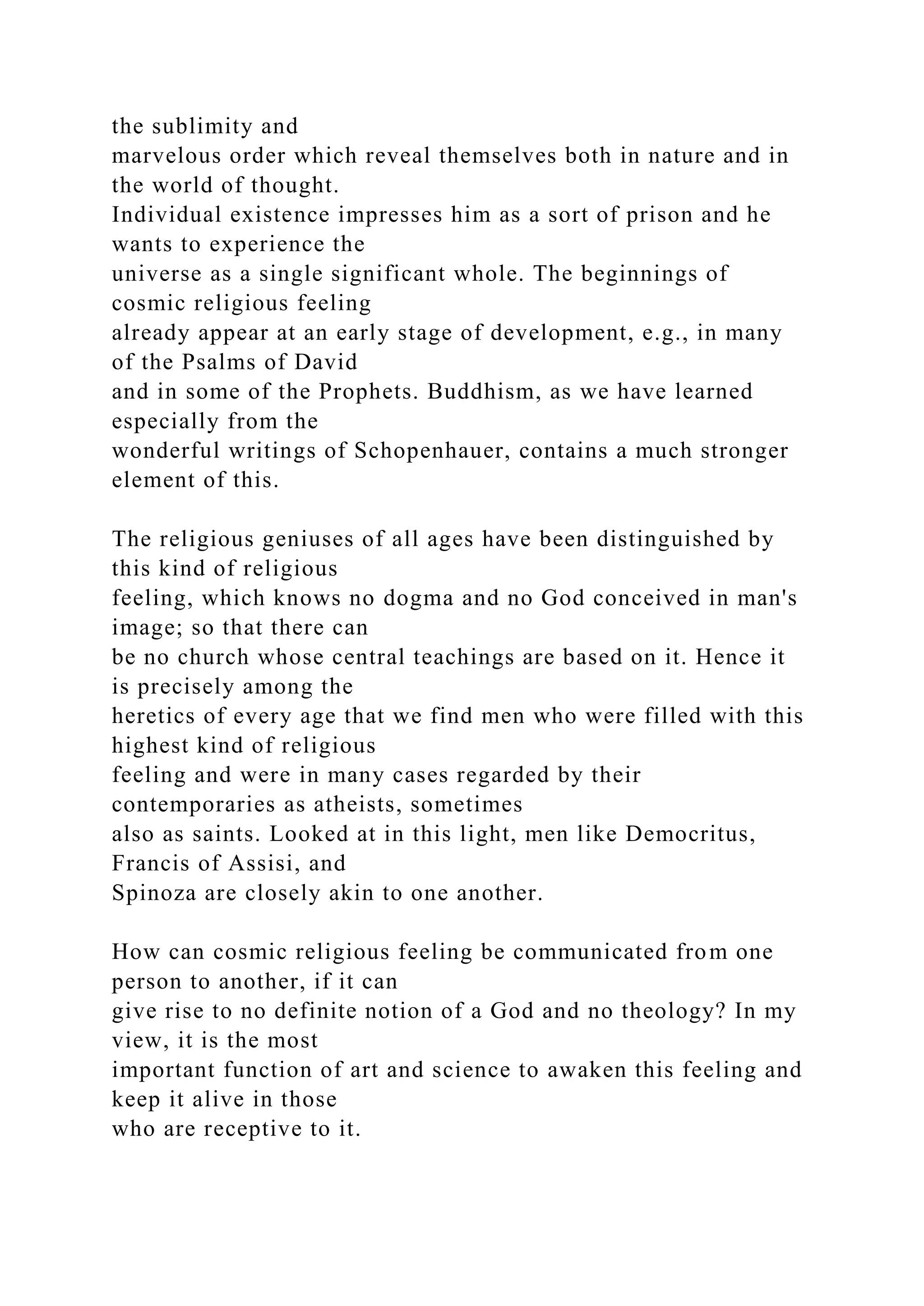 the sublimity and
marvelous order which reveal themselves both in nature and in
the world of thought.
Individual existence impresses him as a sort of prison and he
wants to experience the
universe as a single significant whole. The beginnings of
cosmic religious feeling
already appear at an early stage of development, e.g., in many
of the Psalms of David
and in some of the Prophets. Buddhism, as we have learned
especially from the
wonderful writings of Schopenhauer, contains a much stronger
element of this.
The religious geniuses of all ages have been distinguished by
this kind of religious
feeling, which knows no dogma and no God conceived in man's
image; so that there can
be no church whose central teachings are based on it. Hence it
is precisely among the
heretics of every age that we find men who were filled with this
highest kind of religious
feeling and were in many cases regarded by their
contemporaries as atheists, sometimes
also as saints. Looked at in this light, men like Democritus,
Francis of Assisi, and
Spinoza are closely akin to one another.
How can cosmic religious feeling be communicated from one
person to another, if it can
give rise to no definite notion of a God and no theology? In my
view, it is the most
important function of art and science to awaken this feeling and
keep it alive in those
who are receptive to it.
 
