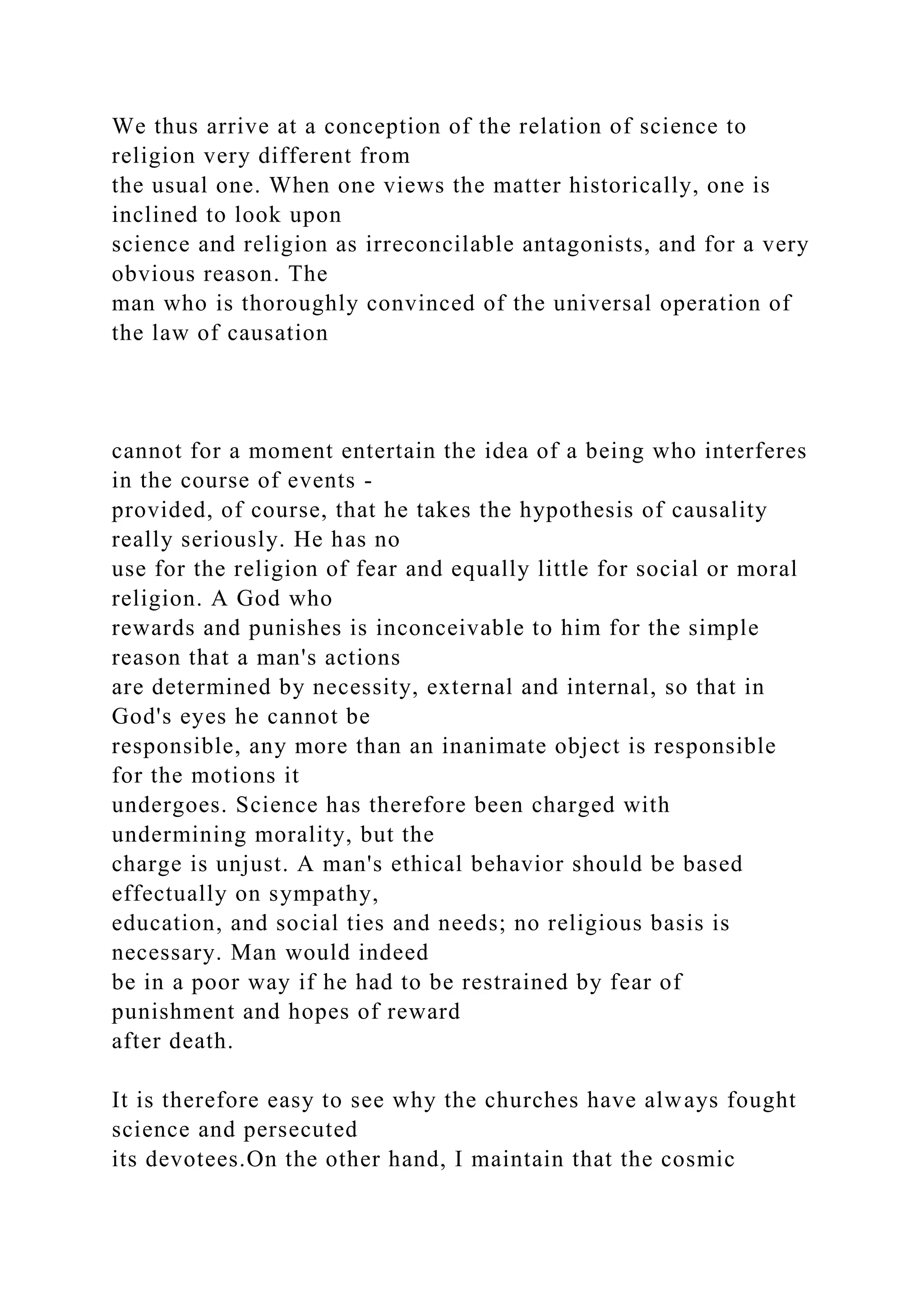 We thus arrive at a conception of the relation of science to
religion very different from
the usual one. When one views the matter historically, one is
inclined to look upon
science and religion as irreconcilable antagonists, and for a very
obvious reason. The
man who is thoroughly convinced of the universal operation of
the law of causation
cannot for a moment entertain the idea of a being who interferes
in the course of events -
provided, of course, that he takes the hypothesis of causality
really seriously. He has no
use for the religion of fear and equally little for social or moral
religion. A God who
rewards and punishes is inconceivable to him for the simple
reason that a man's actions
are determined by necessity, external and internal, so that in
God's eyes he cannot be
responsible, any more than an inanimate object is responsible
for the motions it
undergoes. Science has therefore been charged with
undermining morality, but the
charge is unjust. A man's ethical behavior should be based
effectually on sympathy,
education, and social ties and needs; no religious basis is
necessary. Man would indeed
be in a poor way if he had to be restrained by fear of
punishment and hopes of reward
after death.
It is therefore easy to see why the churches have always fought
science and persecuted
its devotees.On the other hand, I maintain that the cosmic
 