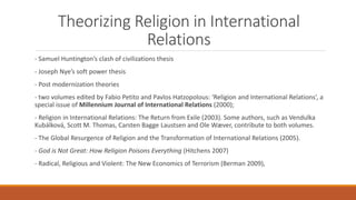 Theorizing Religion in International
Relations
- Samuel Huntington’s clash of civilizations thesis
- Joseph Nye’s soft pow...