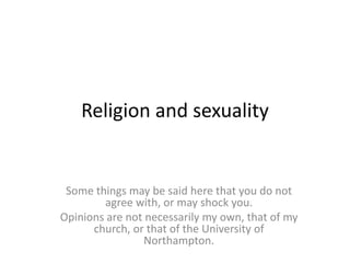 Religion and sexuality
Some things may be said here that you do not
agree with, or may shock you.
Opinions are not necessarily my own, that of my
church, or that of the University of
Northampton.
 