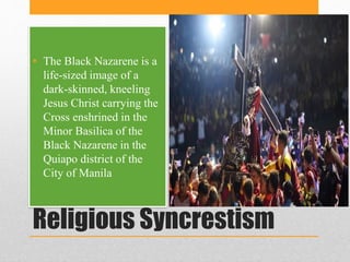 Religious Syncrestism
• The Black Nazarene is a
life-sized image of a
dark-skinned, kneeling
Jesus Christ carrying the
Cro...