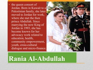 Rania Al-Abdullah
• the queen consort of
Jordan. Born in Kuwait to a
Palestinian family, she later
moved to Jordan for wor...