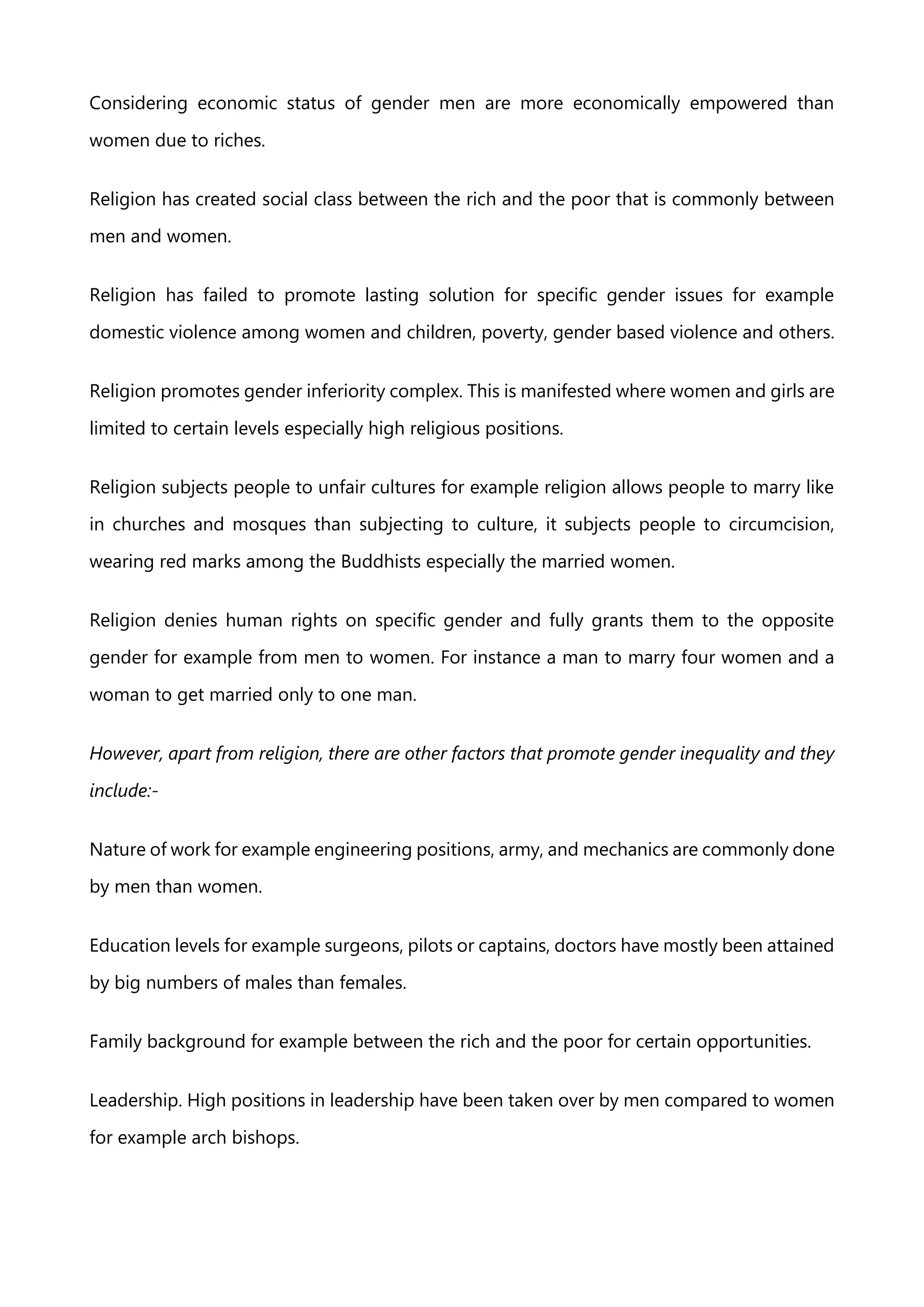Considering economic status of gender men are more economically empowered than
women due to riches.
Religion has created social class between the rich and the poor that is commonly between
men and women.
Religion has failed to promote lasting solution for specific gender issues for example
domestic violence among women and children, poverty, gender based violence and others.
Religion promotes gender inferiority complex. This is manifested where women and girls are
limited to certain levels especially high religious positions.
Religion subjects people to unfair cultures for example religion allows people to marry like
in churches and mosques than subjecting to culture, it subjects people to circumcision,
wearing red marks among the Buddhists especially the married women.
Religion denies human rights on specific gender and fully grants them to the opposite
gender for example from men to women. For instance a man to marry four women and a
woman to get married only to one man.
However, apart from religion, there are other factors that promote gender inequality and they
include:-
Nature of work for example engineering positions, army, and mechanics are commonly done
by men than women.
Education levels for example surgeons, pilots or captains, doctors have mostly been attained
by big numbers of males than females.
Family background for example between the rich and the poor for certain opportunities.
Leadership. High positions in leadership have been taken over by men compared to women
for example arch bishops.
 