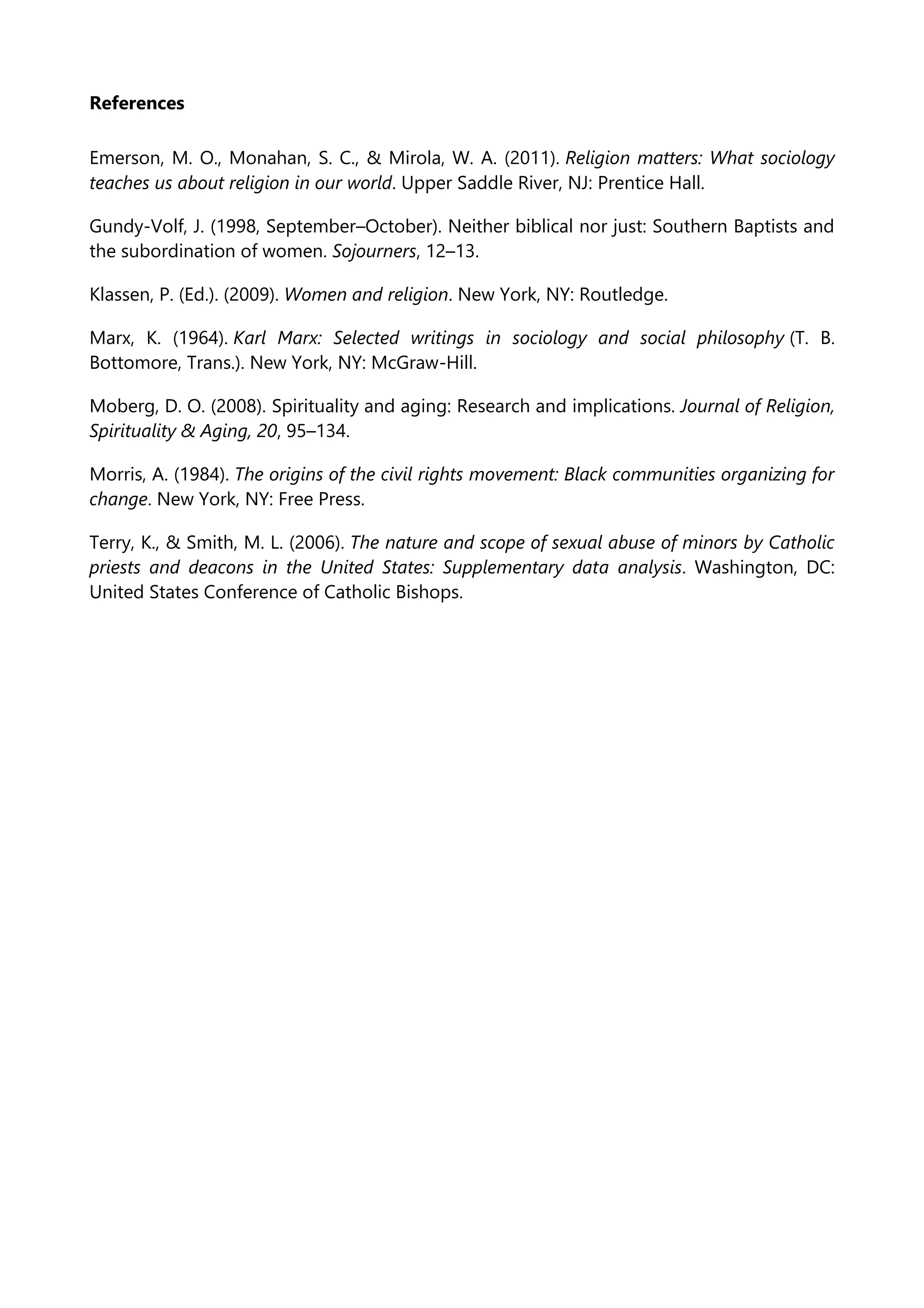 References
Emerson, M. O., Monahan, S. C., & Mirola, W. A. (2011). Religion matters: What sociology
teaches us about religion in our world. Upper Saddle River, NJ: Prentice Hall.
Gundy-Volf, J. (1998, September–October). Neither biblical nor just: Southern Baptists and
the subordination of women. Sojourners, 12–13.
Klassen, P. (Ed.). (2009). Women and religion. New York, NY: Routledge.
Marx, K. (1964). Karl Marx: Selected writings in sociology and social philosophy (T. B.
Bottomore, Trans.). New York, NY: McGraw-Hill.
Moberg, D. O. (2008). Spirituality and aging: Research and implications. Journal of Religion,
Spirituality & Aging, 20, 95–134.
Morris, A. (1984). The origins of the civil rights movement: Black communities organizing for
change. New York, NY: Free Press.
Terry, K., & Smith, M. L. (2006). The nature and scope of sexual abuse of minors by Catholic
priests and deacons in the United States: Supplementary data analysis. Washington, DC:
United States Conference of Catholic Bishops.
 