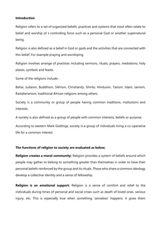 Introduction
Religion refers to a set of organized beliefs, practices and systems that most often relate to
belief and worship of s controlling force such as a personal God or another supernatural
being.
Religion is also defined as a belief in God or gods and the activities that are connected with
this belief. For example praying and worshiping.
Religion involves arrange of practices including sermons, rituals, prayers, mediations, holy
places, symbols and feasts.
Some of the religions include:-
Bahai, Judaism, Buddhism, Sikhism, Christianity, Shinto, Hinduism, Taoism, Islam, Jainism,
Rastafarianism, traditional African religions among others.
Society is a community or group of people having common traditions, institutions and
interests.
A society is also defined as a group of people with common interests, beliefs or purpose.
According to western Mark Giddings, society is a group of individuals living a co-operative
life for a common interest.
The functions of religion to society are evaluated as below;
Religion creates a moral community: Religion provides a system of beliefs around which
people may gather to belong to something greater than themselves in order to have their
personal beliefs reinforced by the group and its rituals. Those who share a common ideology
develop a collective identity and a sense of fellowship.
Religion is an emotional support: Religion is a sense of comfort and relief to the
individuals during times of personal and social crises such as death of loved ones, serious
injury, etc. This is especially true when something ‘senseless’ happens. It gives them
 