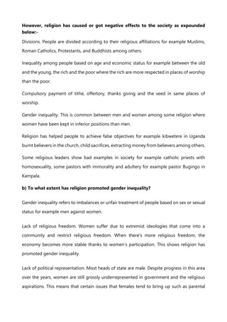 However, religion has caused or got negative effects to the society as expounded
below:-
Divisions. People are divided according to their religious affiliations for example Muslims,
Roman Catholics, Protestants, and Buddhists among others.
Inequality among people based on age and economic status for example between the old
and the young, the rich and the poor where the rich are more respected in places of worship
than the poor.
Compulsory payment of tithe, offertory, thanks giving and the seed in same places of
worship.
Gender inequality. This is common between men and women among some religion where
women have been kept in inferior positions than men.
Religion has helped people to achieve false objectives for example kibwetere in Uganda
burnt believers in the church, child sacrifices, extracting money from believers among others.
Some religious leaders show bad examples in society for example catholic priests with
homosexuality, some pastors with immorality and adultery for example pastor Bugingo in
Kampala.
b) To what extent has religion promoted gender inequality?
Gender inequality refers to imbalances or unfair treatment of people based on sex or sexual
status for example men against women.
Lack of religious freedom. Women suffer due to extremist ideologies that come into a
community and restrict religious freedom. When there’s more religious freedom, the
economy becomes more stable thanks to women’s participation. This shows religion has
promoted gender inequality.
Lack of political representation. Most heads of state are male. Despite progress in this area
over the years, women are still grossly underrepresented in government and the religious
aspirations. This means that certain issues that females tend to bring up such as parental
 