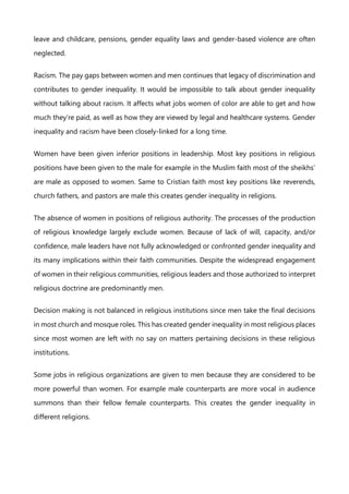 leave and childcare, pensions, gender equality laws and gender-based violence are often
neglected.
Racism. The pay gaps between women and men continues that legacy of discrimination and
contributes to gender inequality. It would be impossible to talk about gender inequality
without talking about racism. It affects what jobs women of color are able to get and how
much they’re paid, as well as how they are viewed by legal and healthcare systems. Gender
inequality and racism have been closely-linked for a long time.
Women have been given inferior positions in leadership. Most key positions in religious
positions have been given to the male for example in the Muslim faith most of the sheikhs’
are male as opposed to women. Same to Cristian faith most key positions like reverends,
church fathers, and pastors are male this creates gender inequality in religions.
The absence of women in positions of religious authority. The processes of the production
of religious knowledge largely exclude women. Because of lack of will, capacity, and/or
confidence, male leaders have not fully acknowledged or confronted gender inequality and
its many implications within their faith communities. Despite the widespread engagement
of women in their religious communities, religious leaders and those authorized to interpret
religious doctrine are predominantly men.
Decision making is not balanced in religious institutions since men take the final decisions
in most church and mosque roles. This has created gender inequality in most religious places
since most women are left with no say on matters pertaining decisions in these religious
institutions.
Some jobs in religious organizations are given to men because they are considered to be
more powerful than women. For example male counterparts are more vocal in audience
summons than their fellow female counterparts. This creates the gender inequality in
different religions.
 