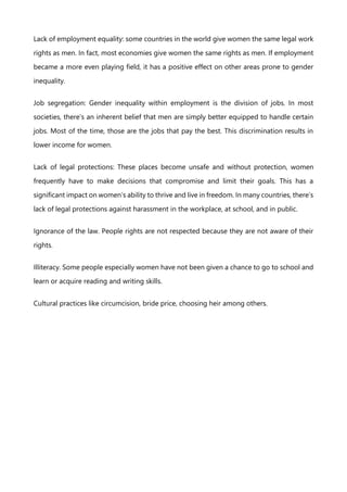Lack of employment equality: some countries in the world give women the same legal work
rights as men. In fact, most economies give women the same rights as men. If employment
became a more even playing field, it has a positive effect on other areas prone to gender
inequality.
Job segregation: Gender inequality within employment is the division of jobs. In most
societies, there’s an inherent belief that men are simply better equipped to handle certain
jobs. Most of the time, those are the jobs that pay the best. This discrimination results in
lower income for women.
Lack of legal protections: These places become unsafe and without protection, women
frequently have to make decisions that compromise and limit their goals. This has a
significant impact on women’s ability to thrive and live in freedom. In many countries, there’s
lack of legal protections against harassment in the workplace, at school, and in public.
Ignorance of the law. People rights are not respected because they are not aware of their
rights.
Illiteracy. Some people especially women have not been given a chance to go to school and
learn or acquire reading and writing skills.
Cultural practices like circumcision, bride price, choosing heir among others.
 