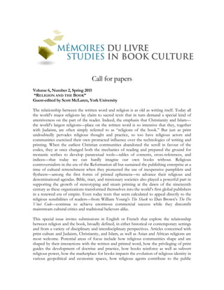 Call for papers
Volume 6, Number 2, Spring 2015
“RELIGION AND THE BOOK”
Guest-edited by Scott McLaren, York University
The relationship between the written word and religion is as old as writing itself. Today all
the world’s major religions lay claim to sacred texts that in turn demand a special kind of
attentiveness on the part of the reader. Indeed, the emphasis that Christianity and Islam—
the world’s largest religions—place on the written word is so intensive that they, together
with Judaism, are often simply referred to as “religions of the book.” But just as print
undoubtedly pervades religious thought and practice, so too have religious actors and
communities exercised their own protracted influence over the technologies of writing and
printing. When the earliest Christian communities abandoned the scroll in favour of the
codex, they at once changed both the mechanics of reading and prepared the ground for
monastic scribes to develop paratextual tools—tables of contents, cross-references, and
indices—that today we can hardly imagine our own books without. Religious
controversialists in the era of the Reformation all but sustained the publishing enterprise at a
time of cultural retrenchment when they pioneered the use of inexpensive pamphlets and
flysheets—among the first forms of printed ephemera—to advance their religious and
denominational agendas. Bible, tract, and missionary societies also played a powerful part in
supporting the growth of stereotyping and steam printing at the dawn of the nineteenth
century as these organizations transformed themselves into the world’s first global publishers
in a renewed era of empire. Even today texts that seem calculated to appeal directly to the
religious sensibilities of readers—from William Young’s The Shack to Dan Brown’s The Da
Vinci Code—continue to achieve enormous commercial success while they discomfit
mainstream cultural critics and traditional believers alike.
This special issue invites submissions in English or French that explore the relationship
between religion and the book, broadly defined, in either historical or contemporary settings
and from a variety of disciplinary and interdisciplinary perspectives. Articles concerned with
print culture and Judaism, Christianity, and Islam, as well as Asian and African religions are
most welcome. Potential areas of focus include how religious communities shape and are
shaped by their interactions with the written and printed word, how the privileging of print
guides the development of doctrine and practice, how books reinforce as well as subvert
religious power, how the marketplace for books impacts the evolution of religious identity in
various geopolitical and economic spaces, how religious agents contribute to the public
 