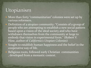  More than forty “communitarian” colonies were set up by
  various reformers.
 Definition of a utopian community: “Consists of a group of
  people who are attempting to establish a new social pattern
  based upon a vision of the ideal society and who have
  withdrawn themselves from the community at large to
  embody that vision in experimental form." (Robert V.
  Hine, author of California's Utopian Colonies)
 Sought to establish human happiness and the belief in the
  cooperative way of life.
 Religious roots, followed early Christian communities
  , developed from a monastic context.
 