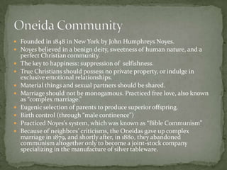  Founded in 1848 in New York by John Humphreys Noyes.
 Noyes believed in a benign deity, sweetness of human nature, and a
    perfect Christian community.
   The key to happiness: suppression of selfishness.
   True Christians should possess no private property, or indulge in
    exclusive emotional relationships.
   Material things and sexual partners should be shared.
   Marriage should not be monogamous. Practiced free love, also known
    as “complex marriage.”
   Eugenic selection of parents to produce superior offspring.
   Birth control (through “male continence”)
   Practiced Noyes’s system, which was known as “Bible Communism”
   Because of neighbors’ criticisms, the Oneidas gave up complex
    marriage in 1879, and shortly after, in 1880, they abandoned
    communism altogether only to become a joint-stock company
    specializing in the manufacture of silver tableware.
 