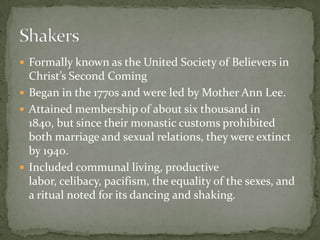  Formally known as the United Society of Believers in
  Christ’s Second Coming
 Began in the 1770s and were led by Mother Ann Lee.
 Attained membership of about six thousand in
  1840, but since their monastic customs prohibited
  both marriage and sexual relations, they were extinct
  by 1940.
 Included communal living, productive
  labor, celibacy, pacifism, the equality of the sexes, and
  a ritual noted for its dancing and shaking.
 