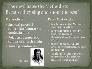 Methodists                    Peter Cartwright
 Stressed personal            Best known of the Methodist
                                traveling preachers
  conversion (contrary to
                               Ranged for half a century
  predestination)               from Tennessee to
 Relatively democratic         Illinois, calling for sinners to
                                repent.
  control of church affairs
                               Bellowing voice, flailing
 Rousing emotionalism          arms: converted many people
                                to the Lord
                               “With his fists he knocked
                                out rowdies who tried to
        1785 - 1872             break up the meetings.”
 