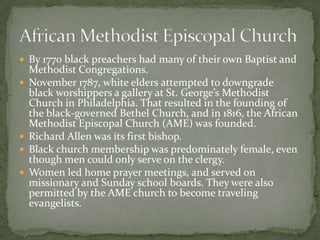  By 1770 black preachers had many of their own Baptist and
    Methodist Congregations.
   November 1787, white elders attempted to downgrade
    black worshippers a gallery at St. George’s Methodist
    Church in Philadelphia. That resulted in the founding of
    the black-governed Bethel Church, and in 1816, the African
    Methodist Episcopal Church (AME) was founded.
   Richard Allen was its first bishop.
   Black church membership was predominately female, even
    though men could only serve on the clergy.
   Women led home prayer meetings, and served on
    missionary and Sunday school boards. They were also
    permitted by the AME church to become traveling
    evangelists.
 