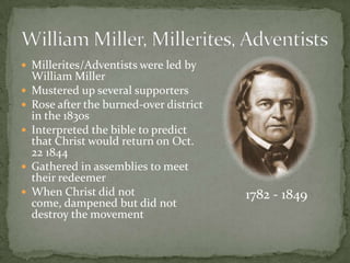  Millerites/Adventists were led by
    William Miller
   Mustered up several supporters
   Rose after the burned-over district
    in the 1830s
   Interpreted the bible to predict
    that Christ would return on Oct.
    22 1844
   Gathered in assemblies to meet
    their redeemer
   When Christ did not                   1782 - 1849
    come, dampened but did not
    destroy the movement
 