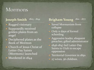 Joseph Smith     1805 - 1844   Brigham Young          1801 - 1877

 Rugged visionary              Saved Mormanism from
 Supposedly received              collapse
  golden plates from an           Only 11 days of formal
  angel                            schooling
 Deciphered plates as the        Aggressive leader, eloquent
                                   preacher, gifted administrator
  Book of Mormon
                                  1846-1847 led Latter-Day
 Church of Jesus Christ of        Saints to Utah to escape
  Letter-Day Saints                oppression
  (Mormons) launched              Territorial Governor in 1850
 Murdered in 1844                27 wives, 56 children.
 