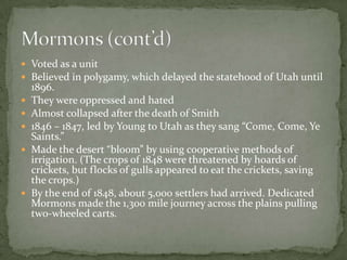  Voted as a unit
 Believed in polygamy, which delayed the statehood of Utah until
    1896.
   They were oppressed and hated
   Almost collapsed after the death of Smith
   1846 – 1847, led by Young to Utah as they sang “Come, Come, Ye
    Saints.”
   Made the desert “bloom” by using cooperative methods of
    irrigation. (The crops of 1848 were threatened by hoards of
    crickets, but flocks of gulls appeared to eat the crickets, saving
    the crops.)
   By the end of 1848, about 5,000 settlers had arrived. Dedicated
    Mormons made the 1,300 mile journey across the plains pulling
    two-wheeled carts.
 