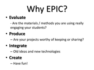 Why EPIC?
• Evaluate
- Are the materials / methods you are using really
engaging your students?
• Produce
– Are your projects worthy of keeping or sharing?
• Integrate
– Old ideas and new technologies
• Create
– Have fun!
 