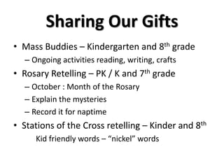 Sharing Our Gifts
• Mass Buddies – Kindergarten and 8th grade
– Ongoing activities reading, writing, crafts
• Rosary Retelling – PK / K and 7th grade
– October : Month of the Rosary
– Explain the mysteries
– Record it for naptime
• Stations of the Cross retelling – Kinder and 8th
Kid friendly words – “nickel” words
 