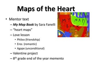 Maps of the Heart
• Mentor text
– My Map Book by Sara Fanelli
– “heart maps”
– Love lesson
• Phileo (friendship)
• Eros (romantic)
• Agape (unconditional)
– Valentine project
– 8th grade end of the year memento
 
