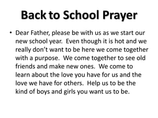 Back to School Prayer
• Dear Father, please be with us as we start our
new school year. Even though it is hot and we
really don’t want to be here we come together
with a purpose. We come together to see old
friends and make new ones. We come to
learn about the love you have for us and the
love we have for others. Help us to be the
kind of boys and girls you want us to be.
 