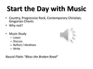 Start the Day with Music
• Country, Progressive Rock, Contemporary Christian,
Gregorian Chants
• Why not?
• Music Study
– Listen
– Discuss
– Reflect / Meditate
– Write
Rascal Flatts “Bless the Broken Road”
 