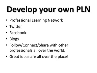 Develop your own PLN
• Professional Learning Network
• Twitter
• Facebook
• Blogs
• Follow/Connect/Share with other
professionals all over the world.
• Great ideas are all over the place!
 
