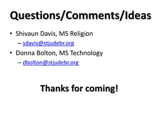 Questions/Comments/Ideas
• Shivaun Davis, MS Religion
– sdavis@stjudebr.org
• Donna Bolton, MS Technology
– dbolton@stjudebr.org
Thanks for coming!
 