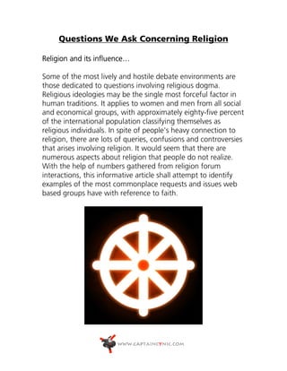 Questions We Ask Concerning Religion

Religion and its influence…

Some of the most lively and hostile debate environments are
those dedicated to questions involving religious dogma.
Religious ideologies may be the single most forceful factor in
human traditions. It applies to women and men from all social
and economical groups, with approximately eighty-five percent
of the international population classifying themselves as
religious individuals. In spite of people's heavy connection to
religion, there are lots of queries, confusions and controversies
that arises involving religion. It would seem that there are
numerous aspects about religion that people do not realize.
With the help of numbers gathered from religion forum
interactions, this informative article shall attempt to identify
examples of the most commonplace requests and issues web
based groups have with reference to faith.
 