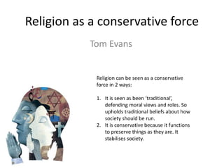 Religion as a conservative force
Tom Evans
Religion can be seen as a conservative
force in 2 ways:
1. It is seen as been ‘traditional’,
defending moral views and roles. So
upholds traditional beliefs about how
society should be run.
2. It is conservative because it functions
to preserve things as they are. It
stabilises society.
 
