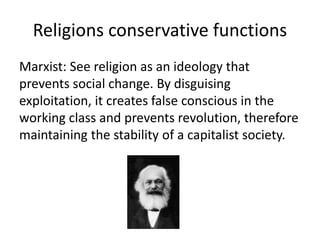Religions conservative functions
Marxist: See religion as an ideology that
prevents social change. By disguising
exploitation, it creates false conscious in the
working class and prevents revolution, therefore
maintaining the stability of a capitalist society.
 