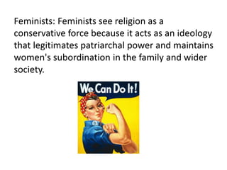 Feminists: Feminists see religion as a
conservative force because it acts as an ideology
that legitimates patriarchal power and maintains
women's subordination in the family and wider
society.
 