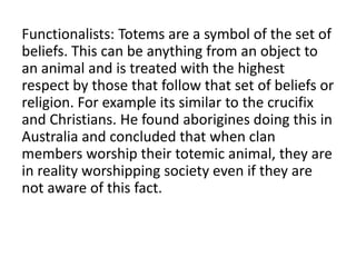 Functionalists: Totems are a symbol of the set of
beliefs. This can be anything from an object to
an animal and is treated with the highest
respect by those that follow that set of beliefs or
religion. For example its similar to the crucifix
and Christians. He found aborigines doing this in
Australia and concluded that when clan
members worship their totemic animal, they are
in reality worshipping society even if they are
not aware of this fact.
 