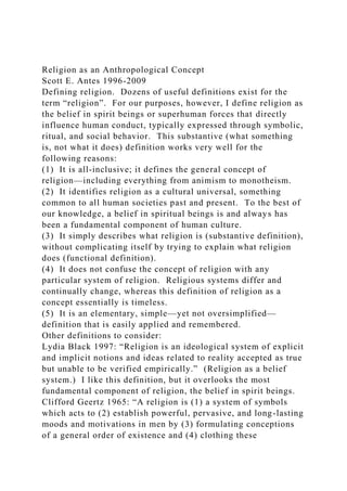 Religion as an Anthropological Concept
Scott E. Antes 1996-2009
Defining religion. Dozens of useful definitions exist for the
term “religion”. For our purposes, however, I define religion as
the belief in spirit beings or superhuman forces that directly
influence human conduct, typically expressed through symbolic,
ritual, and social behavior. This substantive (what something
is, not what it does) definition works very well for the
following reasons:
(1) It is all-inclusive; it defines the general concept of
religion—including everything from animism to monotheism.
(2) It identifies religion as a cultural universal, something
common to all human societies past and present. To the best of
our knowledge, a belief in spiritual beings is and always has
been a fundamental component of human culture.
(3) It simply describes what religion is (substantive definition),
without complicating itself by trying to explain what religion
does (functional definition).
(4) It does not confuse the concept of religion with any
particular system of religion. Religious systems differ and
continually change, whereas this definition of religion as a
concept essentially is timeless.
(5) It is an elementary, simple—yet not oversimplified—
definition that is easily applied and remembered.
Other definitions to consider:
Lydia Black 1997: “Religion is an ideological system of explicit
and implicit notions and ideas related to reality accepted as true
but unable to be verified empirically.” (Religion as a belief
system.) I like this definition, but it overlooks the most
fundamental component of religion, the belief in spirit beings.
Clifford Geertz 1965: “A religion is (1) a system of symbols
which acts to (2) establish powerful, pervasive, and long-lasting
moods and motivations in men by (3) formulating conceptions
of a general order of existence and (4) clothing these
 