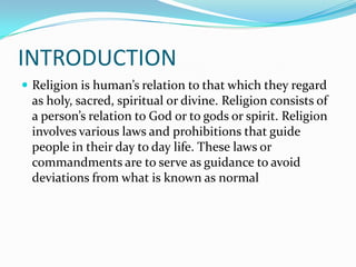 INTRODUCTION
 Religion is human’s relation to that which they regard
 as holy, sacred, spiritual or divine. Religion consists of
 a person’s relation to God or to gods or spirit. Religion
 involves various laws and prohibitions that guide
 people in their day to day life. These laws or
 commandments are to serve as guidance to avoid
 deviations from what is known as normal
 