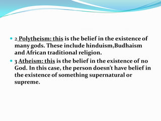  2 Polytheism: this is the belief in the existence of
  many gods. These include hinduism,Budhaism
  and African traditional religion.
 3 Atheism: this is the belief in the existence of no
  God. In this case, the person doesn’t have belief in
  the existence of something supernatural or
  supreme.
 