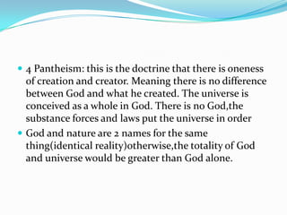  4 Pantheism: this is the doctrine that there is oneness
  of creation and creator. Meaning there is no difference
  between God and what he created. The universe is
  conceived as a whole in God. There is no God,the
  substance forces and laws put the universe in order
 God and nature are 2 names for the same
  thing(identical reality)otherwise,the totality of God
  and universe would be greater than God alone.
 