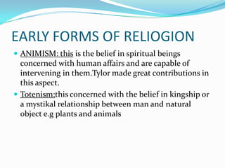 EARLY FORMS OF RELIOGION
 ANIMISM: this is the belief in spiritual beings
  concerned with human affairs and are capable of
  intervening in them.Tylor made great contributions in
  this aspect.
 Totenism:this concerned with the belief in kingship or
  a mystikal relationship between man and natural
  object e.g plants and animals
 
