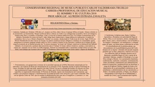 CONSERVATORIO REGIONAL DE MUSICA PUBLICO CARLOS VALDERRAMA TRUJILLO
CARRERA PROFESIONAL DE EDUCACION MUSICAL
EL HOMBRE Y SU CULTURA 2018
PROF.ABOG.LIC. ALFREDO ESTRADA ZAVALETA
RELIGIONES Ritos y formas.
• Protestantismo, con agrupaciones cristianas de la autoridad suprema de la Biblia libremente interpretada por los
individuos de la Iglesia de Roma por interpretación de su jerarquía (1524). Separadas forman la Iglesia Protestante de
Lutero, divididos un siglo más tarde, apareció otro lider Calvino; les une la voluntad del hombre en relación con Dios,
bajo predestinación (según Lutero atada a Dios o a Satán; para Calvino determinada previamente). Sin un credo
específico ni organización determinada. El Pietismo de Holanda, supone otra framentacion del Luteranismo, que
confiere a las practicas religiosas y manifestaciones de piedad personal como salvación y que Lutero rechazaba. Otra
son las Iglesias Libres de 1845, que no aceptan la administración laica que une a Evangélicos y Luteranos y si una
jerarquía eclesiástica del culto.
• Judaísmo, fundada por Abraham 1500 años a.C, al pacto con Dios, Jahvé, llevar el mensaje bíblico al mundo. Alianza referida en
la circuncisión y al monoteísmo. Moisés recibió de Jahvé o Jehová, la Toráh o Ley (obligaciones al pueblo y favor con milagros).
Alianza entre Dios y su pueblo, el Decálogo. Culto, el Arca de la Alianza (tablas de la ley). En Canaán el monoteísmo por la
idolatría. Destruidos los reinos de Israel y Judá, obligo hacer traducciones y largas pláticas de explicación; el cambio de
costumbres, llevo a Ley o Misná o Repetición, Talmud. Los caraítas, obedeciendo la Toráh al pie de la letra. Siglo XVIII con
Moisés Mendelsohn de ideas nuevas en Europa; los rabinos ortodoxos herejes obligaron a instalarse en comunidades aparte,
inauguraron su primera sinagoga (templo judío) en 1810, se abolío el hebreo en las oraciones y prédicas por la lengua del país,
niega la existencia de un Mesías personal, por "la misión miseánica" de Israel, del Talmud, conservan la celebración del Sabbath
(sábado) y la circuncisión, acentuan idea monoteísta ante el Talmud. En Israel, rabinos ortodoxos, caraítas y renovadores se
reúnen por separado con sus fieles en 6.000 sinagogas. Subsiste la Comunidad Judía o samaritana (ciudad Jolón) con unos 500
fieles; secta antigua que reconoce sólo la Toráh y el Pentateuco (libro de Josué) como textos santos y dignos de obediencia.
• Catolicismo, la Iglesia (una, Santa, Católica,
Apostólica y Romana) con autoridad del Papa en
Roma. Dios, es ser necesario, eterno, omnipotente,
sabio, bueno, justo y misericordioso; creó al hombre a
Su imagen y semejanza, con inteligencia y voluntad
capaz de amar; con alma eterna y partícipe de su bien.
A la desobediencia de la primera pareja, sus
descendientes sin la posibilidad de gozar del Cielo
después de su muerte. Liberados del pecado original,
permitió que su Hijo, padeciera y muriera en la cruz.
Esa redención cada ser humano alcanza con el
Bautismo, posibilita llegar al Cielo y gozar de la
eternidad. Ademas, cumplir el Decálogo o Ley que
Dios entregó a Moisés. Los sacramentos (bautismo,
confirmación, confesión, comunión, extremaunción,
orden sacerdotal y matrimonio) por administración,
cuanto la exposición y predicación de sus doctrinas, a
cargo de la Iglesia Católica; legado de Jesús a los
depositarios de su personalidad e intérpretes de sus
enseñanzas y administradores de sus sacramentos, a
Pedro y los demás apóstoles, el Papa y los obispos.
Otorgandoles el privilegio de la infalibilidad, a
nombre de Cristo y por la asistencia del Espíritu
Santo.
Fuente de consulta https://www.apocatastasis.com/religiones.php
 