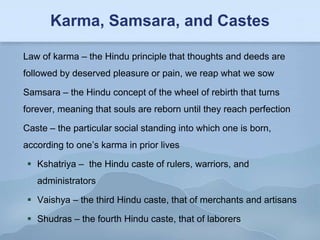 Karma, Samsara, and Castes

Law of karma – the Hindu principle that thoughts and deeds are
followed by deserved pleasure or pain, we reap what we sow

Samsara – the Hindu concept of the wheel of rebirth that turns
forever, meaning that souls are reborn until they reach perfection

Caste – the particular social standing into which one is born,
according to one’s karma in prior lives

  Kshatriya – the Hindu caste of rulers, warriors, and
   administrators

  Vaishya – the third Hindu caste, that of merchants and artisans

  Shudras – the fourth Hindu caste, that of laborers
 
