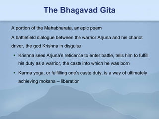 The Bhagavad Gita

A portion of the Mahabharata, an epic poem

A battlefield dialogue between the warrior Arjuna and his chariot
driver, the god Krishna in disguise

 Krishna sees Arjuna’s reticence to enter battle, tells him to fulfill
   his duty as a warrior, the caste into which he was born

 Karma yoga, or fulfilling one’s caste duty, is a way of ultimately
   achieving moksha – liberation
 