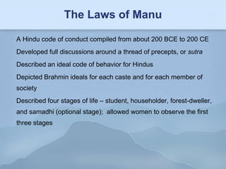 The Laws of Manu

A Hindu code of conduct compiled from about 200 BCE to 200 CE
Developed full discussions around a thread of precepts, or sutra
Described an ideal code of behavior for Hindus
Depicted Brahmin ideals for each caste and for each member of
society
Described four stages of life – student, householder, forest-dweller,
and samadhi (optional stage); allowed women to observe the first
three stages
 