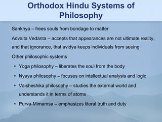 Orthodox Hindu Systems of
              Philosophy
Sankhya – frees souls from bondage to matter

Advaita Vedanta – accepts that appearances are not ultimate reality,
and that ignorance, that avidya keeps individuals from seeing

Other philosophic systems

 Yoga philosophy – liberates the soul from the body

 Nyaya philosophy – focuses on intellectual analysis and logic

 Vaisheshika philosophy – studies the external world and
   understands it in terms of atoms

 Purva-Mimamsa – emphasizes literal truth and duty
 