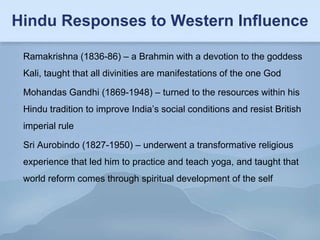 Hindu Responses to Western Influence

 Ramakrishna (1836-86) – a Brahmin with a devotion to the goddess
 Kali, taught that all divinities are manifestations of the one God

 Mohandas Gandhi (1869-1948) – turned to the resources within his
 Hindu tradition to improve India’s social conditions and resist British
 imperial rule

 Sri Aurobindo (1827-1950) – underwent a transformative religious
 experience that led him to practice and teach yoga, and taught that
 world reform comes through spiritual development of the self
 