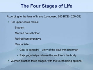 The Four Stages of Life

According to the laws of Manu (composed 200 BCE - 200 CE)

 For upper-caste males:

      Student

      Married householder

      Retired contemplative

      Renunciate

           Goal is samadhi – unity of the soul with Brahman

           Raja yoga helps release the soul from the body

 Women practice three stages, with the fourth being optional
 